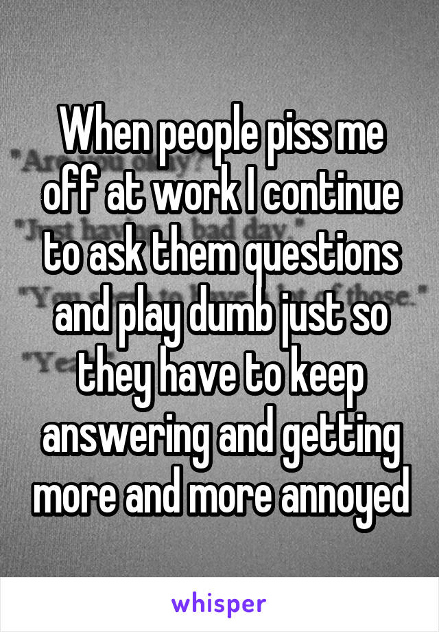 When people piss me off at work I continue to ask them questions and play dumb just so they have to keep answering and getting more and more annoyed