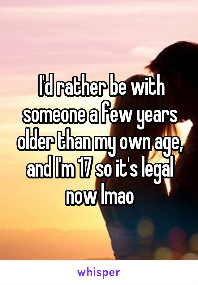  I'd rather be with someone a few years older than my own age, and I'm 17 so it's legal now lmao