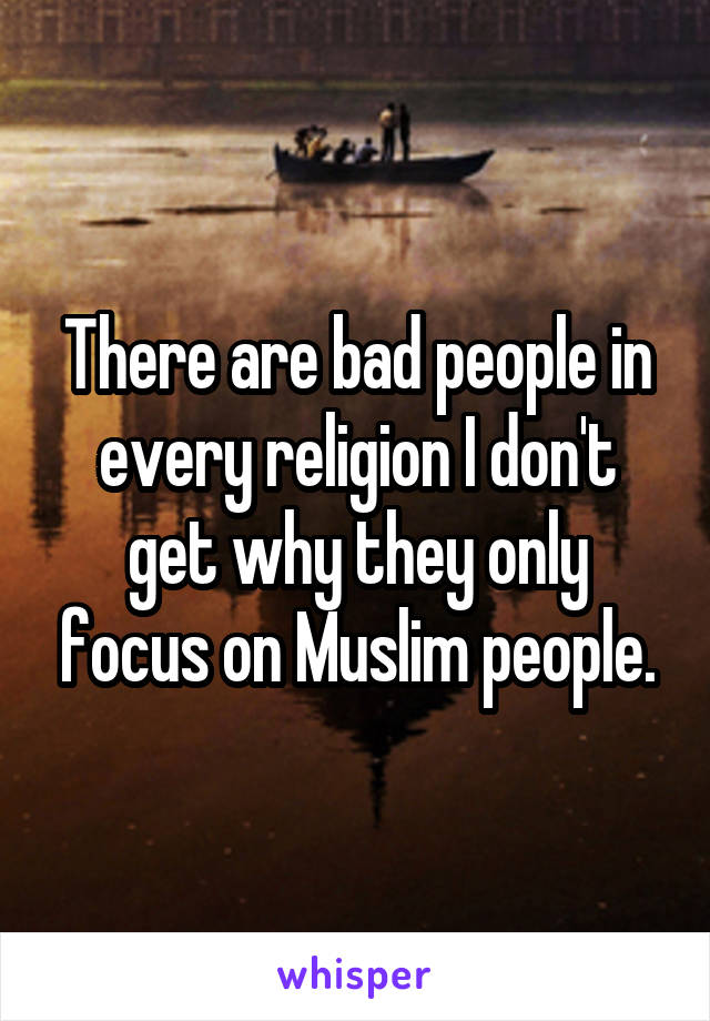 There are bad people in every religion I don't get why they only focus on Muslim people.