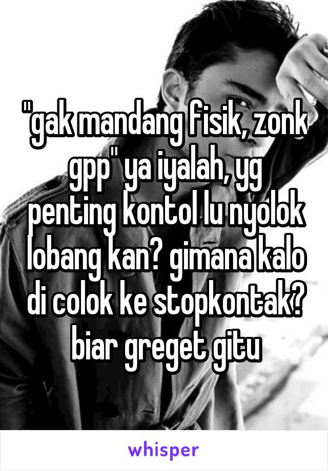 "gak mandang fisik, zonk gpp" ya iyalah, yg penting kontol lu nyolok lobang kan? gimana kalo di colok ke stopkontak? biar greget gitu