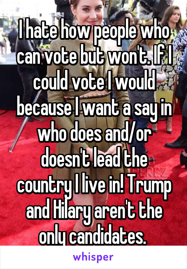 I hate how people who can vote but won't. If I could vote I would because I want a say in who does and/or doesn't lead the country I live in! Trump and Hilary aren't the only candidates. 