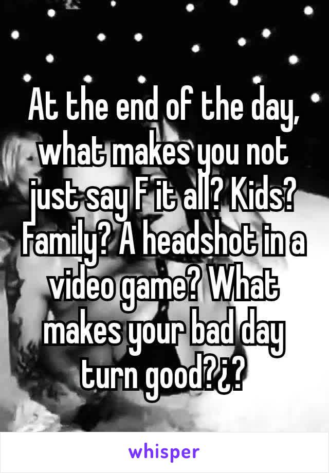 At the end of the day, what makes you not just say F it all? Kids? Family? A headshot in a video game? What makes your bad day turn good?¿?