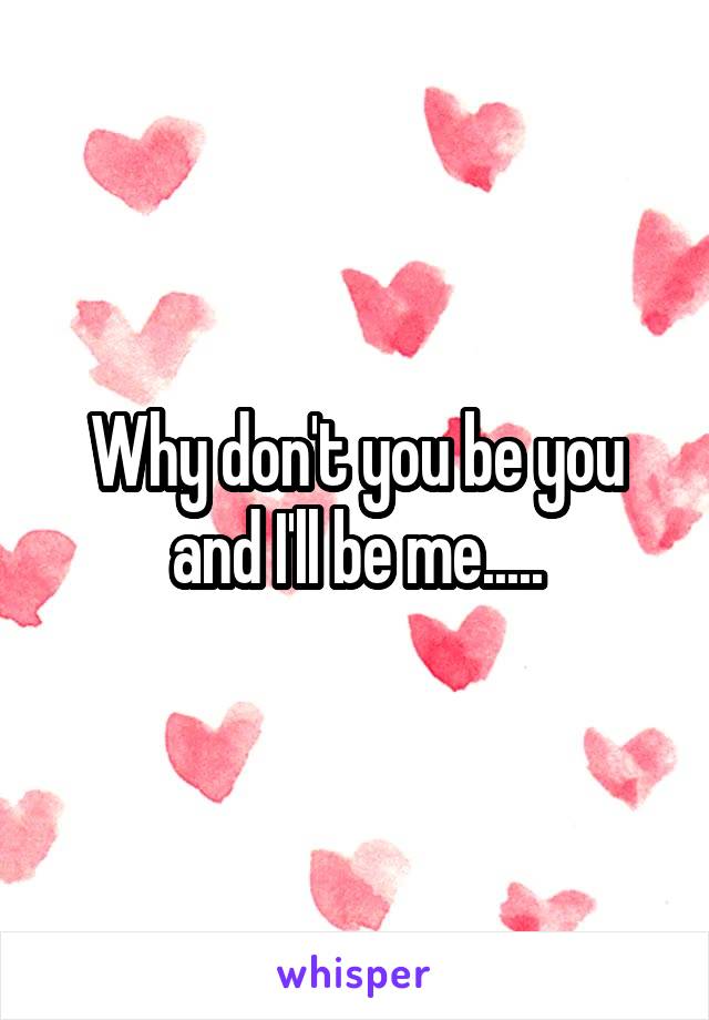 Why don't you be you and I'll be me.....