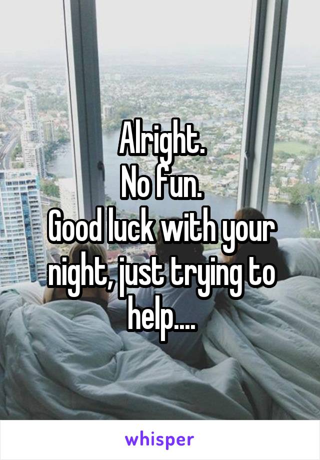 Alright.
No fun.
Good luck with your night, just trying to help....