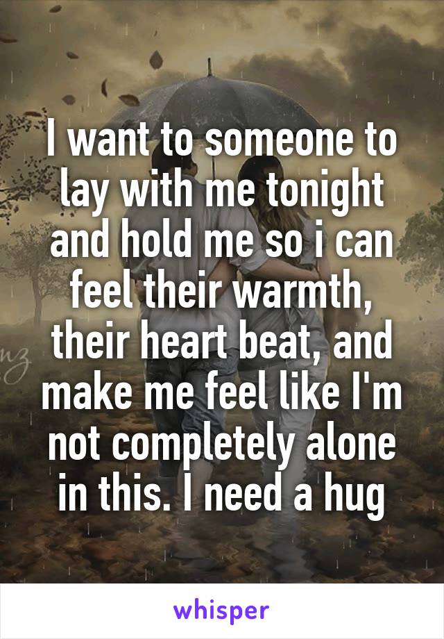 I want to someone to lay with me tonight and hold me so i can feel their warmth, their heart beat, and make me feel like I'm not completely alone in this. I need a hug