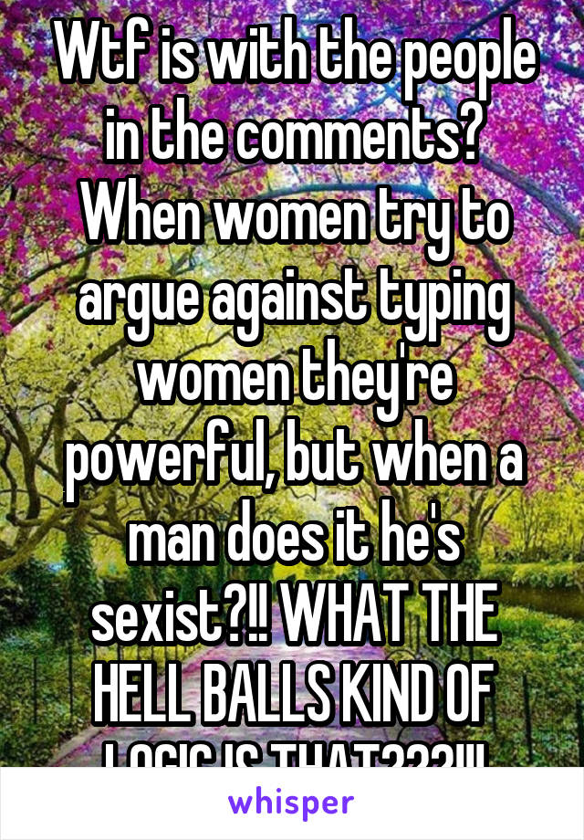 Wtf is with the people in the comments? When women try to argue against typing women they're powerful, but when a man does it he's sexist?!! WHAT THE HELL BALLS KIND OF LOGIC IS THAT???!!!