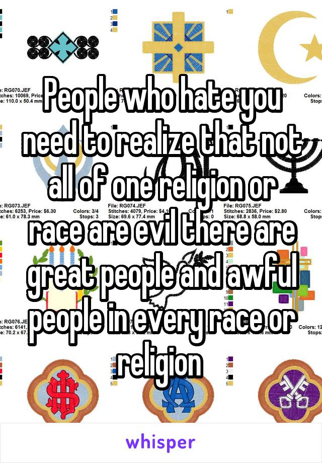 People who hate you need to realize that not all of one religion or race are evil there are great people and awful people in every race or religion 
