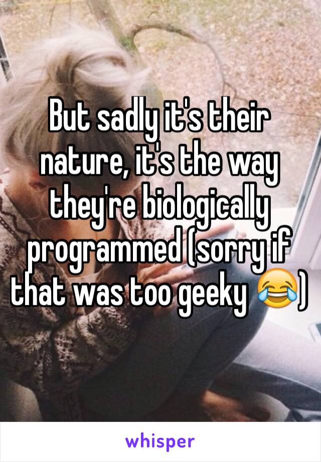 But sadly it's their nature, it's the way they're biologically programmed (sorry if that was too geeky 😂)