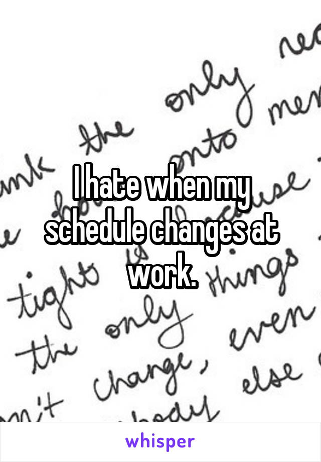 I hate when my schedule changes at work.