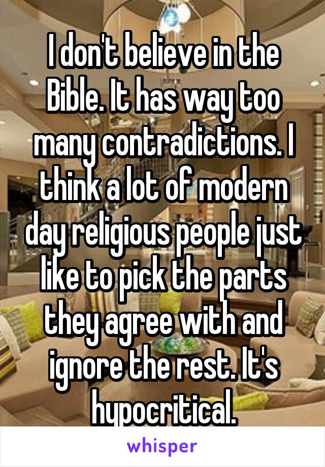 I don't believe in the Bible. It has way too many contradictions. I think a lot of modern day religious people just like to pick the parts they agree with and ignore the rest. It's hypocritical.