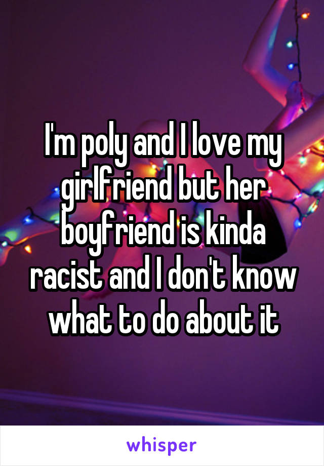 I'm poly and I love my girlfriend but her boyfriend is kinda racist and I don't know what to do about it