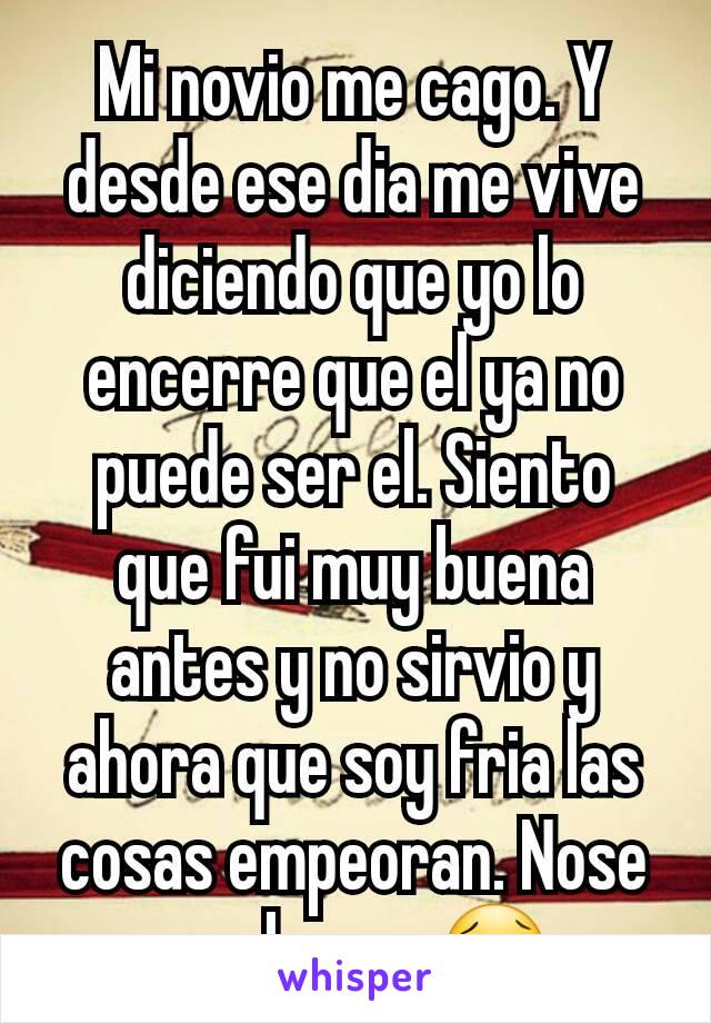 Mi novio me cago. Y desde ese dia me vive diciendo que yo lo encerre que el ya no puede ser el. Siento que fui muy buena antes y no sirvio y ahora que soy fria las cosas empeoran. Nose que hacer 😢