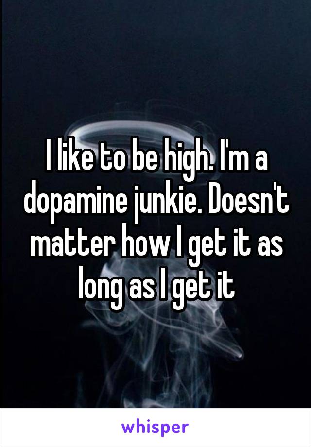 I like to be high. I'm a dopamine junkie. Doesn't matter how I get it as long as I get it