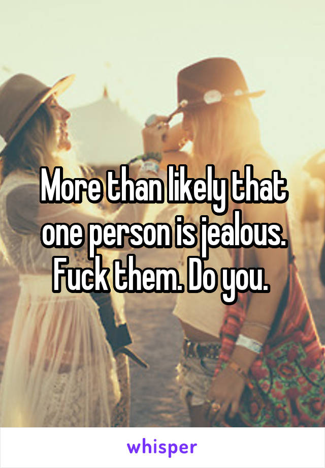 More than likely that one person is jealous. Fuck them. Do you. 