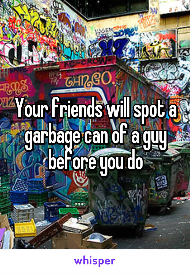 Your friends will spot a garbage can of a guy before you do