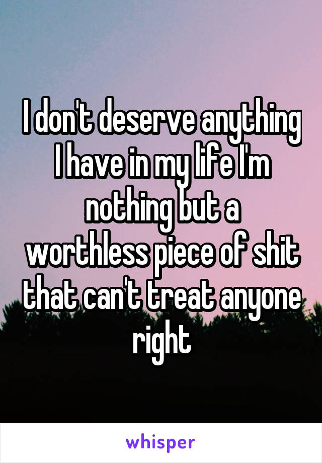 I don't deserve anything I have in my life I'm nothing but a worthless piece of shit that can't treat anyone right