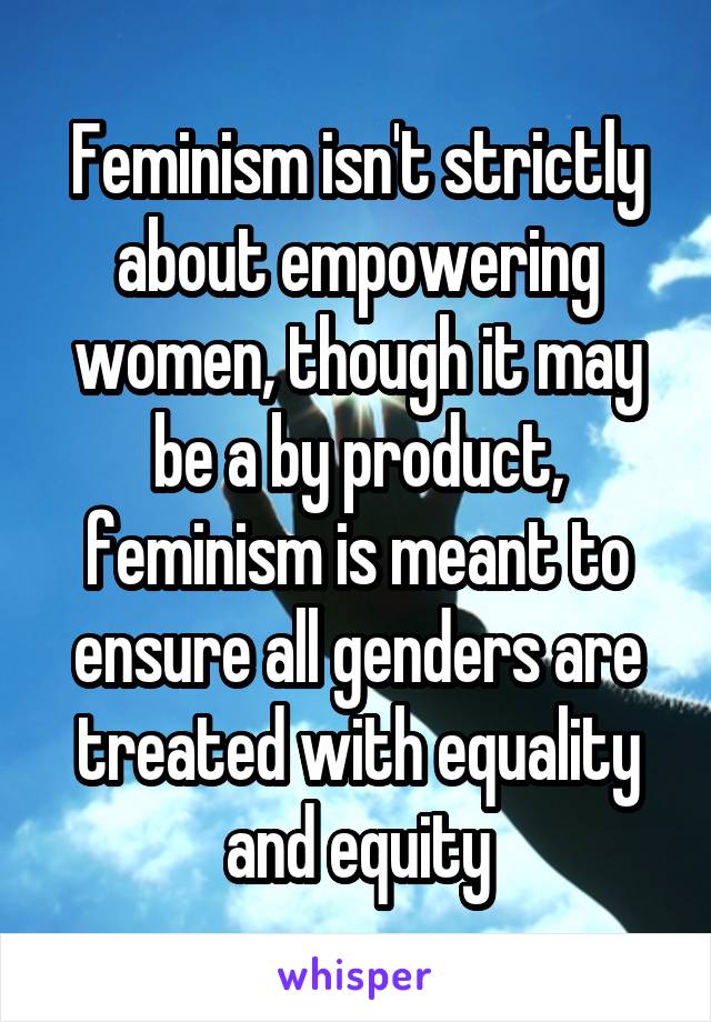 Feminism isn't strictly about empowering women, though it may be a by product, feminism is meant to ensure all genders are treated with equality and equity