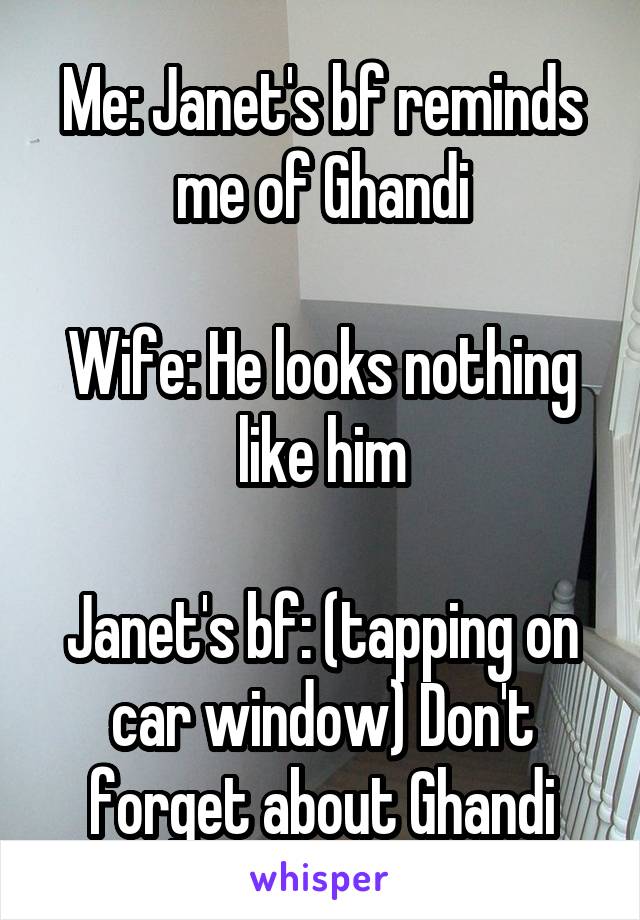 Me: Janet's bf reminds me of Ghandi

Wife: He looks nothing like him

Janet's bf: (tapping on car window) Don't forget about Ghandi