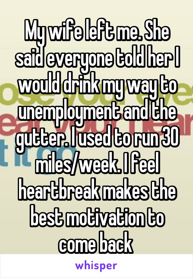 My wife left me. She said everyone told her I would drink my way to unemployment and the gutter. I used to run 30 miles/week. I feel heartbreak makes the best motivation to come back 