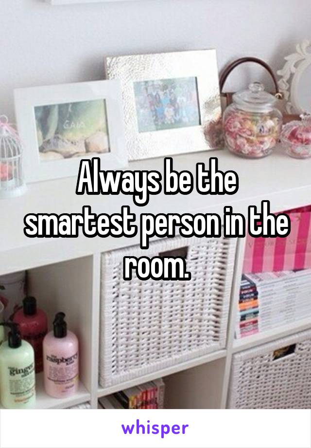 Always be the smartest person in the room.