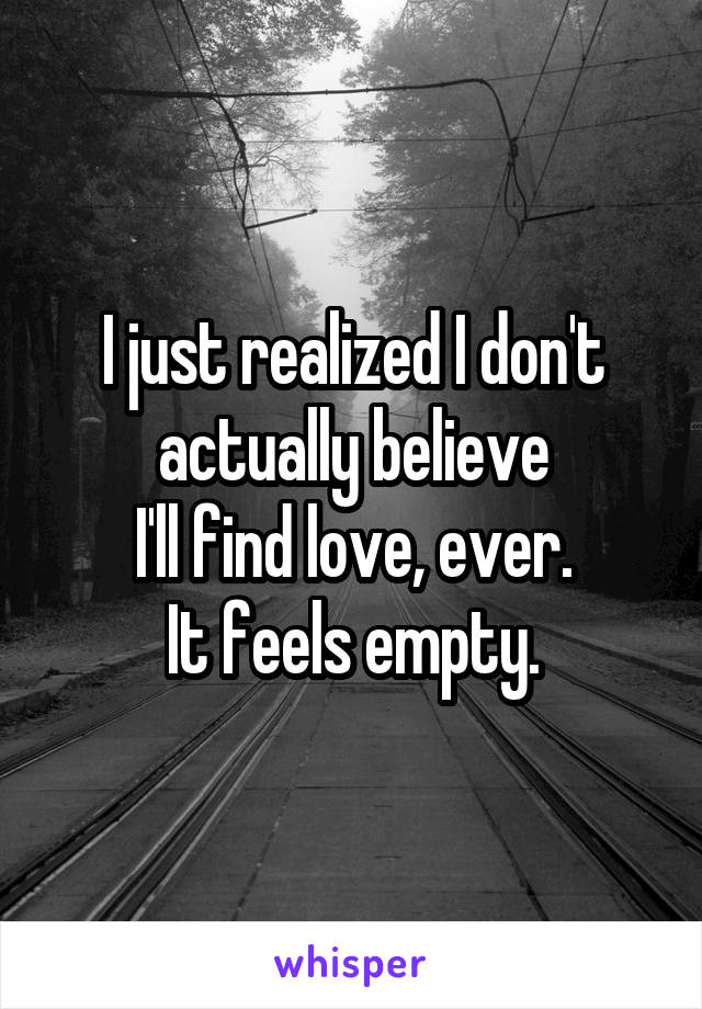 I just realized I don't
actually believe
I'll find love, ever.
It feels empty.