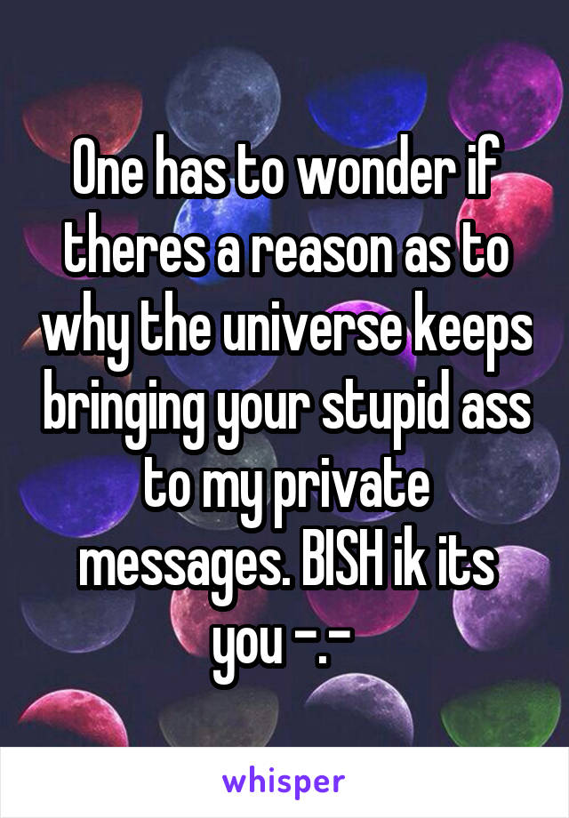 One has to wonder if theres a reason as to why the universe keeps bringing your stupid ass to my private messages. BISH ik its you -.- 