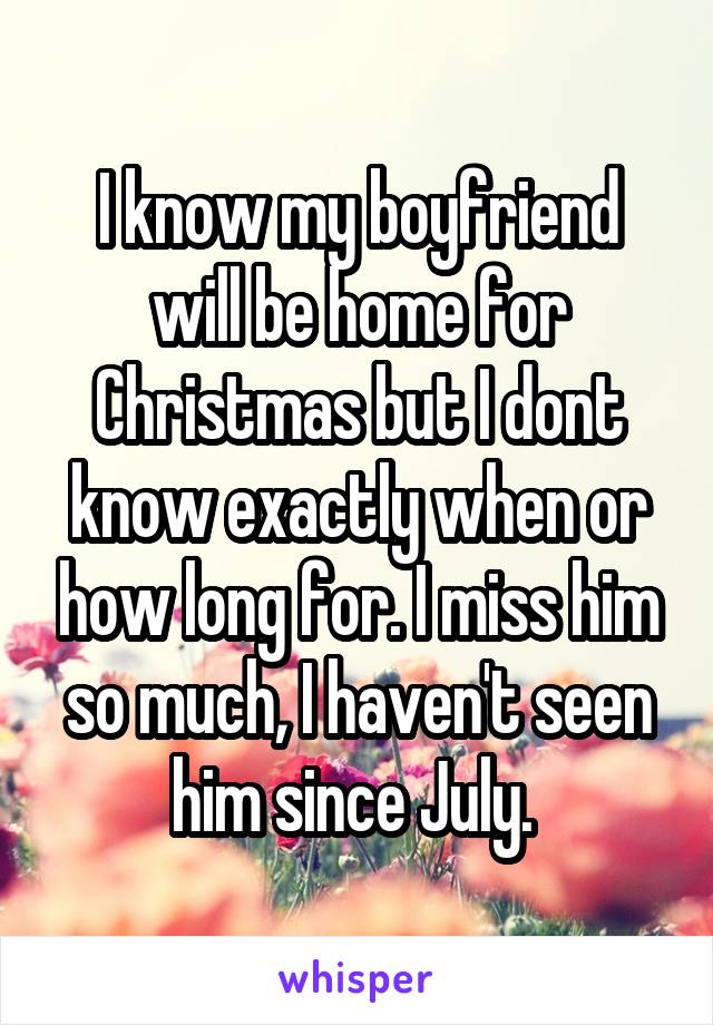 I know my boyfriend will be home for Christmas but I dont know exactly when or how long for. I miss him so much, I haven't seen him since July. 