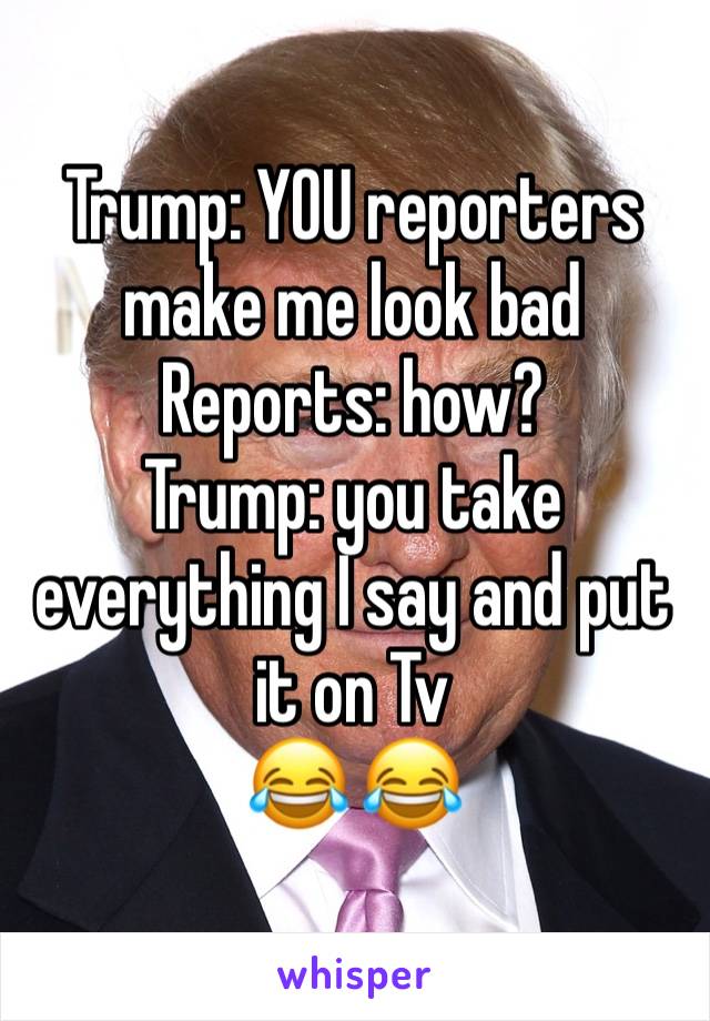 Trump: YOU reporters make me look bad
Reports: how?
Trump: you take everything I say and put it on Tv
😂 😂