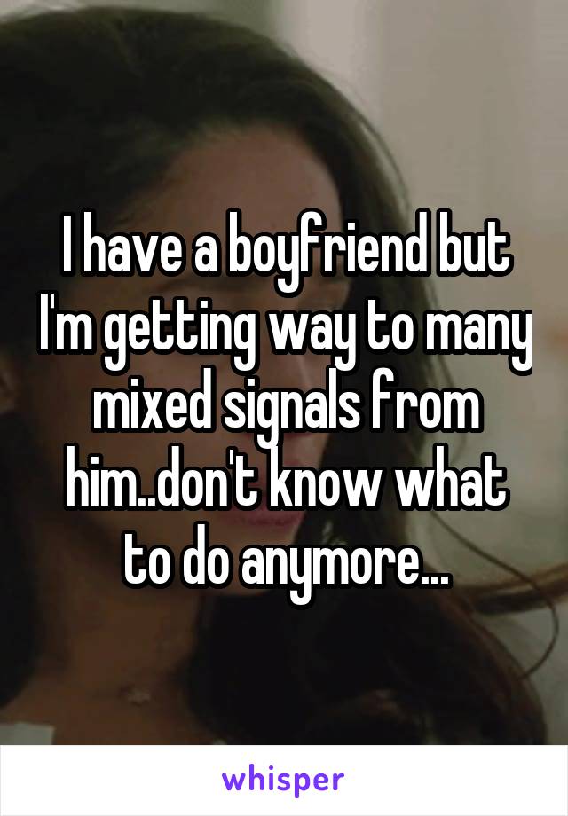 I have a boyfriend but I'm getting way to many mixed signals from him..don't know what to do anymore...