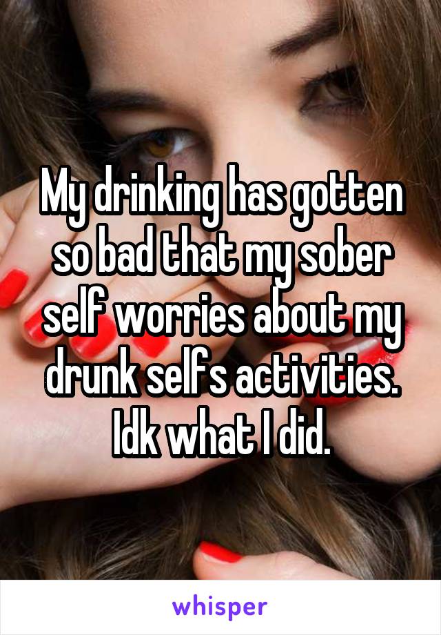 My drinking has gotten so bad that my sober self worries about my drunk selfs activities. Idk what I did.