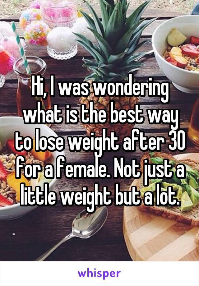 Hi, I was wondering what is the best way to lose weight after 30 for a female. Not just a little weight but a lot.