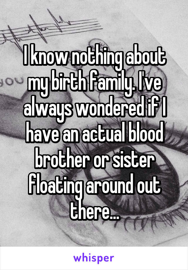 I know nothing about my birth family. I've always wondered if I have an actual blood brother or sister floating around out there...