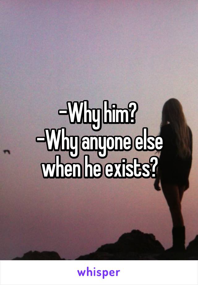 -Why him? 
-Why anyone else when he exists?