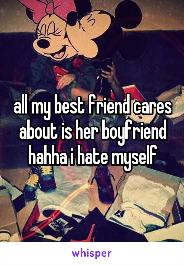 all my best friend cares about is her boyfriend hahha i hate myself