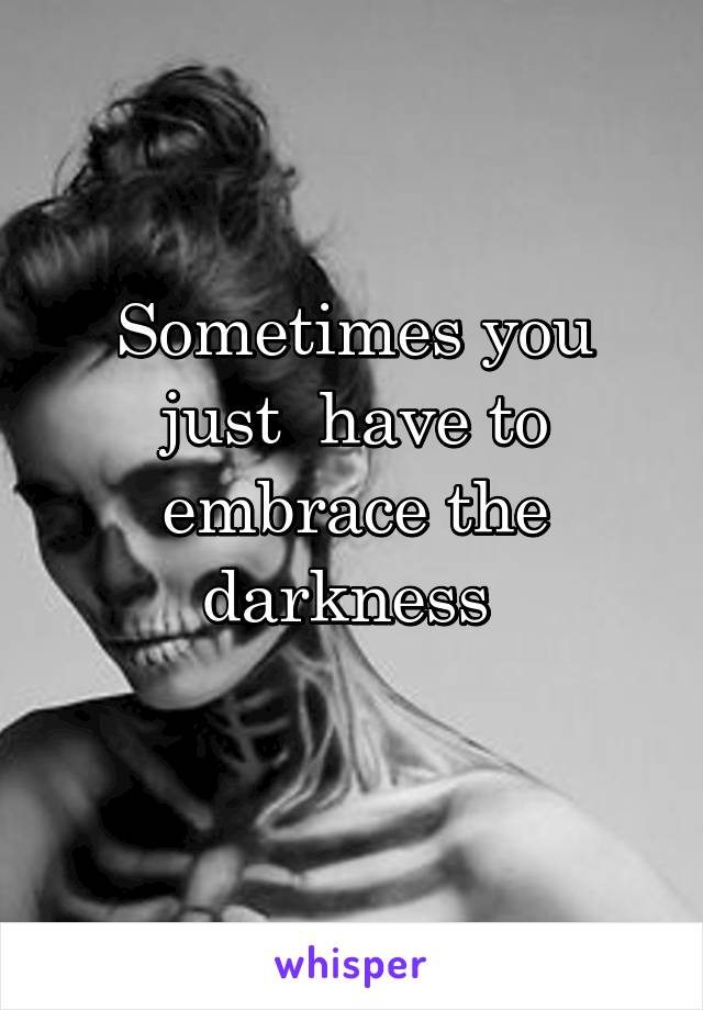 Sometimes you just  have to embrace the darkness 
