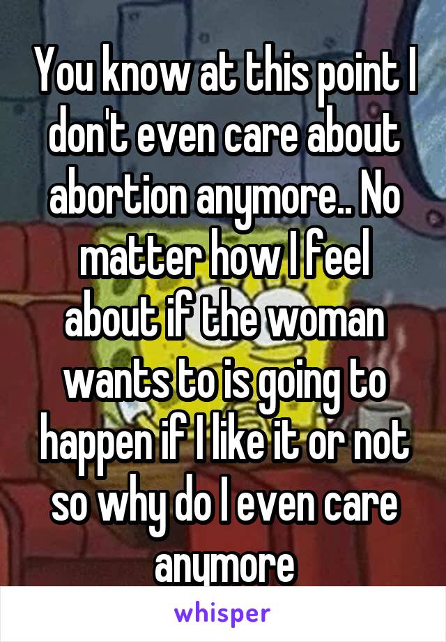 You know at this point I don't even care about abortion anymore.. No matter how I feel about if the woman wants to is going to happen if I like it or not so why do I even care anymore