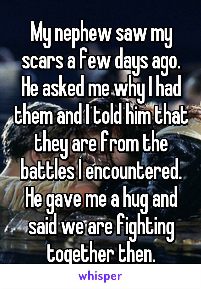 My nephew saw my scars a few days ago. He asked me why I had them and I told him that they are from the battles I encountered. He gave me a hug and said we are fighting together then.