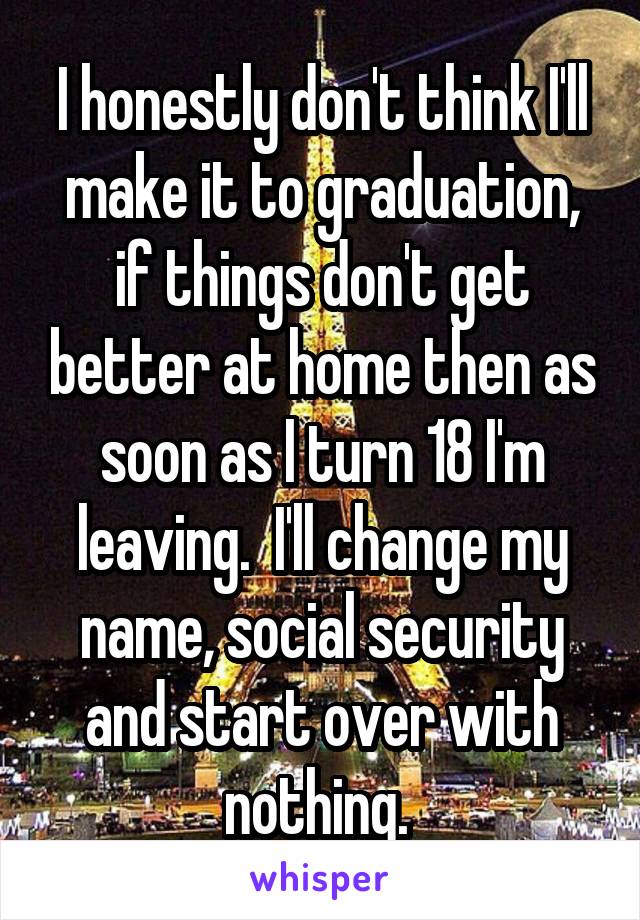 I honestly don't think I'll make it to graduation, if things don't get better at home then as soon as I turn 18 I'm leaving.  I'll change my name, social security and start over with nothing. 