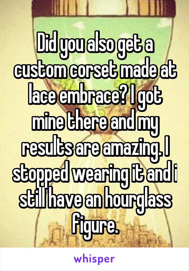 Did you also get a custom corset made at lace embrace? I got mine there and my results are amazing. I stopped wearing it and i still have an hourglass figure.