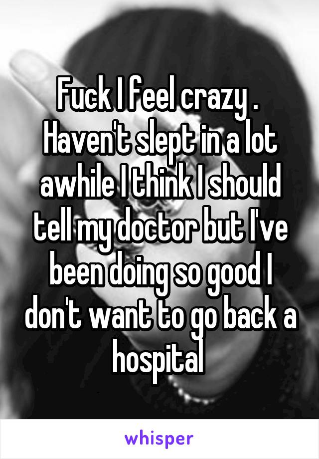 Fuck I feel crazy . 
Haven't slept in a lot awhile I think I should tell my doctor but I've been doing so good I don't want to go back a hospital 