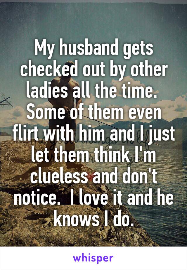 My husband gets checked out by other ladies all the time.  Some of them even flirt with him and I just let them think I'm clueless and don't notice.  I love it and he knows I do.