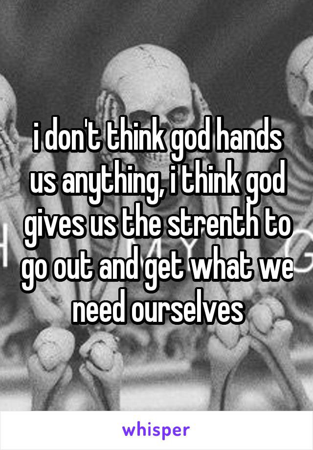 i don't think god hands us anything, i think god gives us the strenth to go out and get what we need ourselves