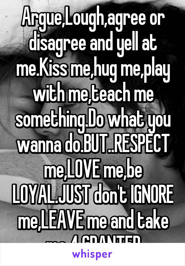 Argue,Lough,agree or disagree and yell at me.Kiss me,hug me,play with me,teach me something.Do what you wanna do.BUT..RESPECT me,LOVE me,be LOYAL.JUST don't IGNORE me,LEAVE me and take me 4 GRANTED