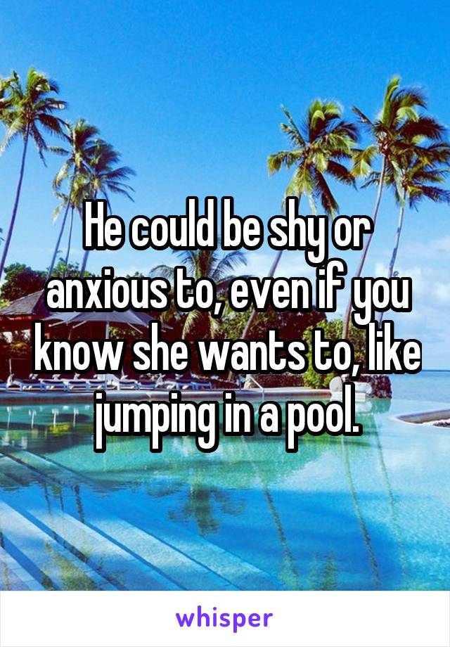 He could be shy or anxious to, even if you know she wants to, like jumping in a pool.