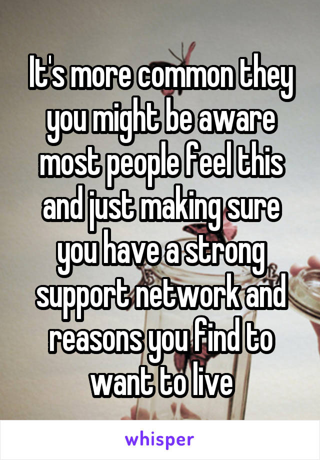 It's more common they you might be aware most people feel this and just making sure you have a strong support network and reasons you find to want to live