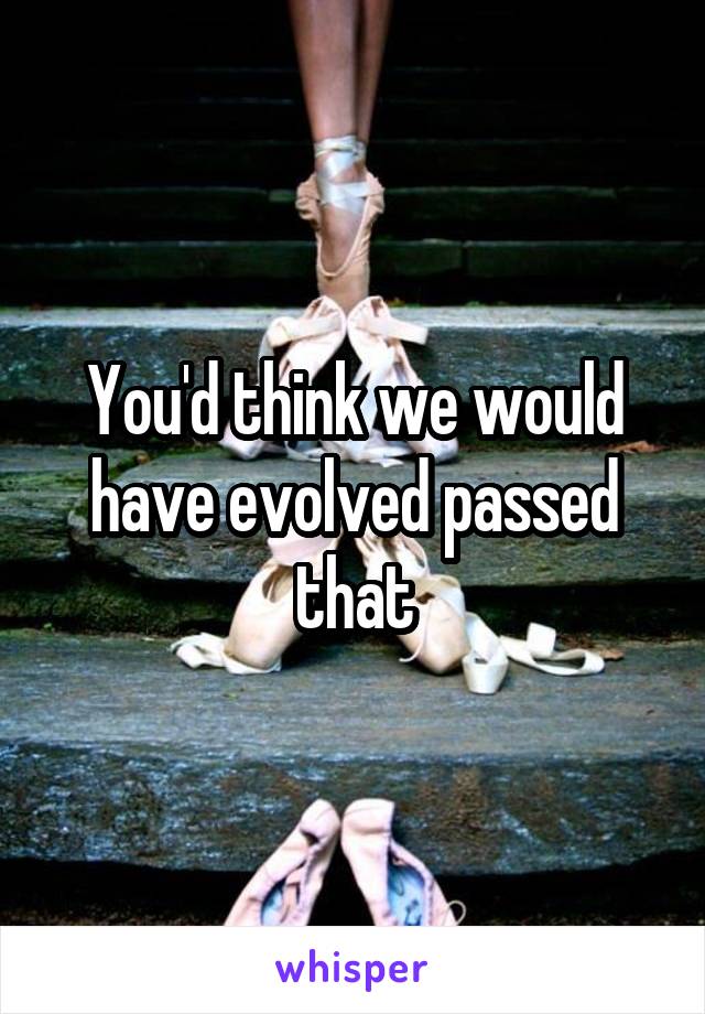 You'd think we would have evolved passed that