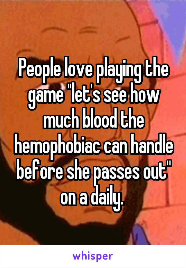 People love playing the game "let's see how much blood the hemophobiac can handle before she passes out" on a daily. 