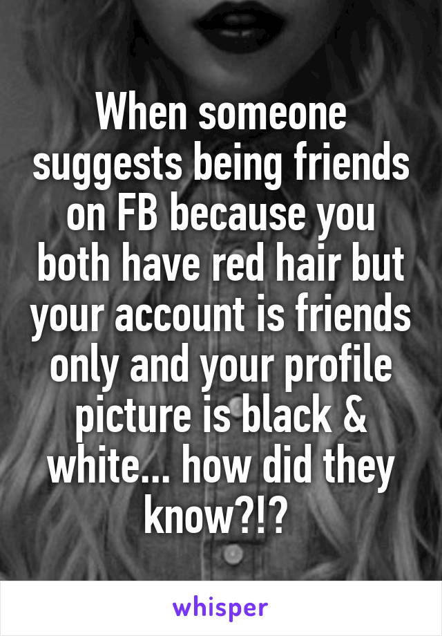 When someone suggests being friends on FB because you both have red hair but your account is friends only and your profile picture is black & white... how did they know?!? 