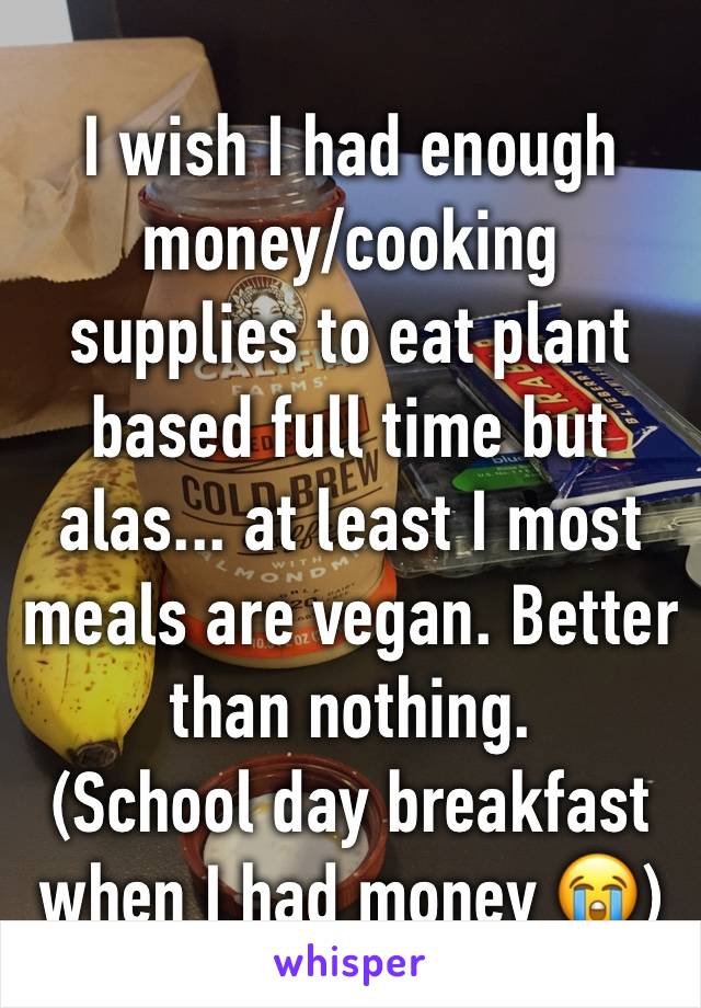 I wish I had enough money/cooking supplies to eat plant based full time but alas... at least I most meals are vegan. Better than nothing. 
(School day breakfast when I had money 😭)