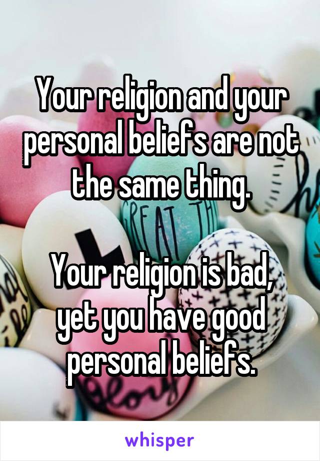 Your religion and your personal beliefs are not the same thing.

Your religion is bad, yet you have good personal beliefs.